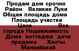 Продам дом срочно › Район ­ Великие Луки › Общая площадь дома ­ 48 › Площадь участка ­ 1 700 › Цена ­ 150 000 - Все города Недвижимость » Дома, коттеджи, дачи продажа   . Ханты-Мансийский